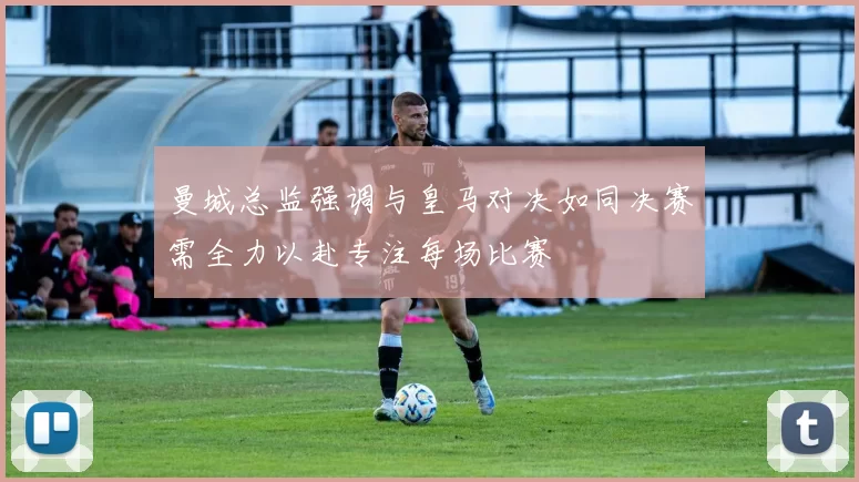 曼城总监强调与皇马对决如同决赛需全力以赴专注每场比赛