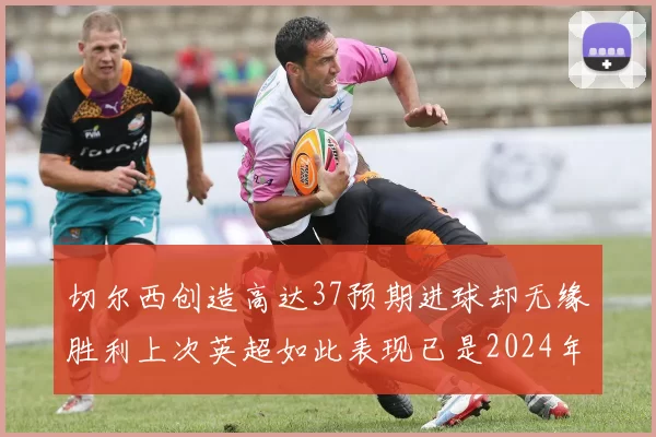 切尔西创造高达37预期进球却无缘胜利上次英超如此表现已是2024年3月