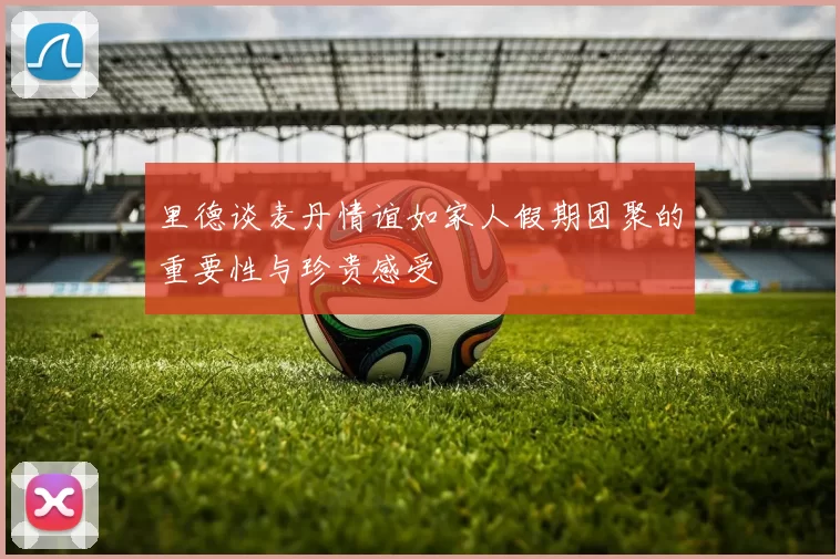 里德谈麦丹情谊如家人假期团聚的重要性与珍贵感受