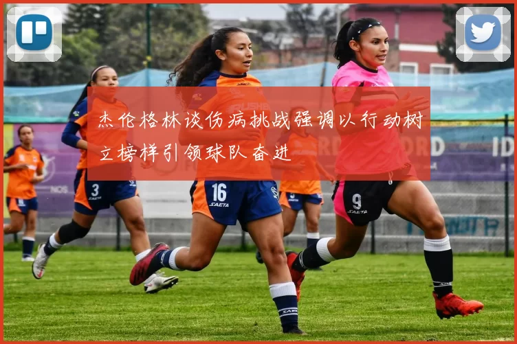 杰伦格林谈伤病挑战强调以行动树立榜样引领球队奋进