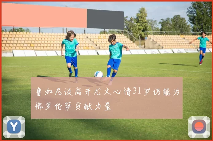 鲁加尼谈离开尤文心情31岁仍能为佛罗伦萨贡献力量