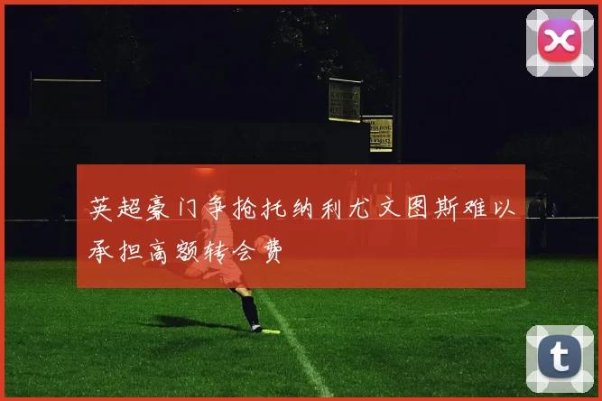 英超豪门争抢托纳利尤文图斯难以承担高额转会费