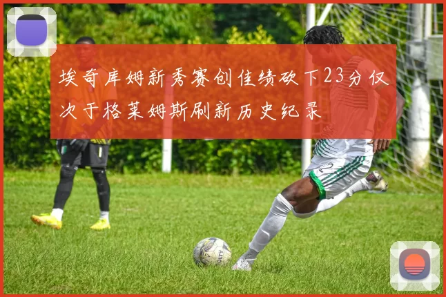 埃奇库姆新秀赛创佳绩砍下23分仅次于格莱姆斯刷新历史纪录