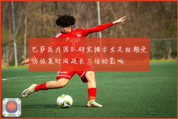 巴萨医疗团队研究揭示女足经期受伤恢复时间延长三倍的影响