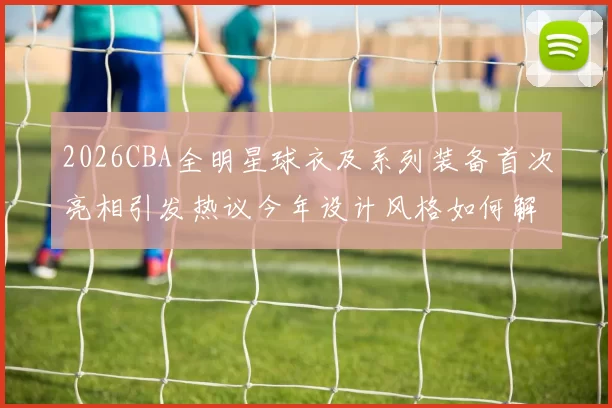 2026CBA全明星球衣及系列装备首次亮相引发热议今年设计风格如何解析