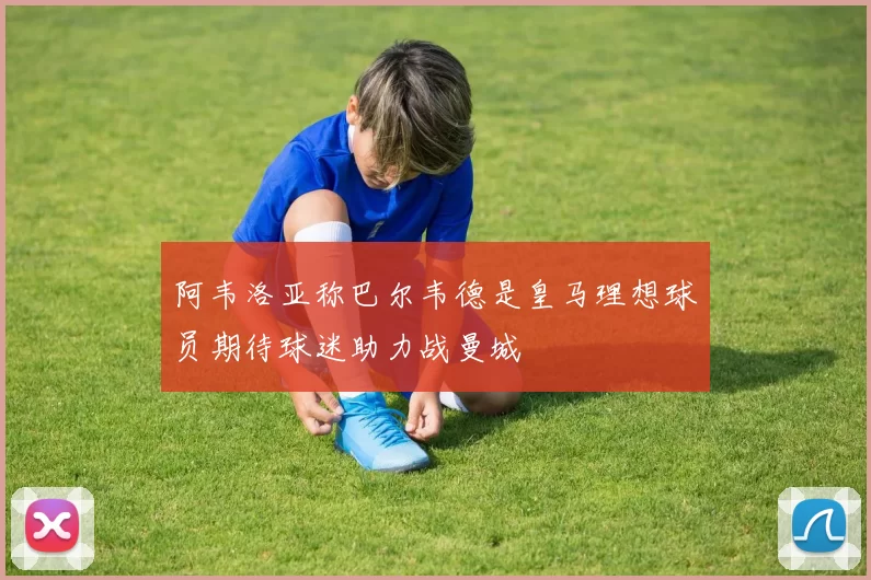阿韦洛亚称巴尔韦德是皇马理想球员期待球迷助力战曼城