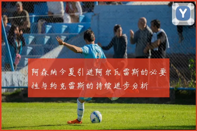 阿森纳今夏引进阿尔瓦雷斯的必要性与约克雷斯的持续进步分析