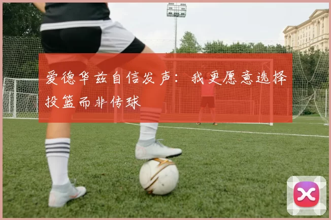 爱德华兹自信发声：我更愿意选择投篮而非传球