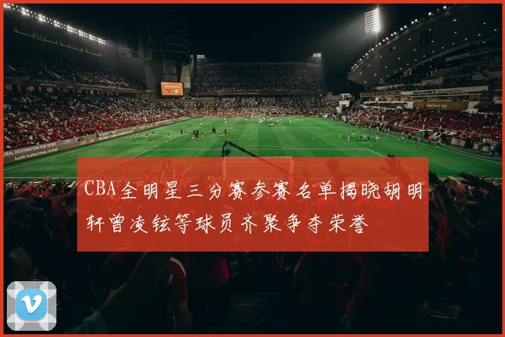 CBA全明星三分赛参赛名单揭晓胡明轩曾凌铉等球员齐聚争夺荣誉