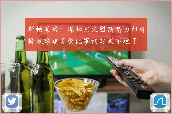 斯帕莱蒂：深知尤文图斯潜力即将释放球迷享受比赛的时刻不远了