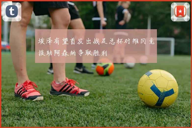 埃泽有望首发出战足总杯对维冈竞技助阿森纳争取胜利