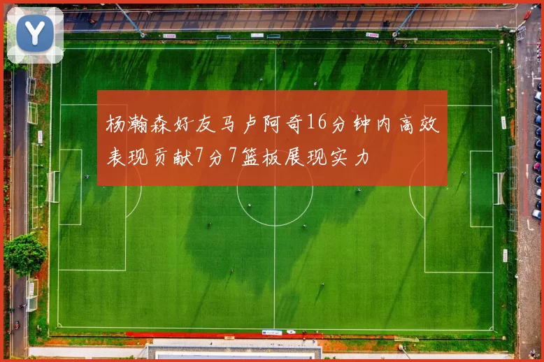杨瀚森好友马卢阿奇16分钟内高效表现贡献7分7篮板展现实力