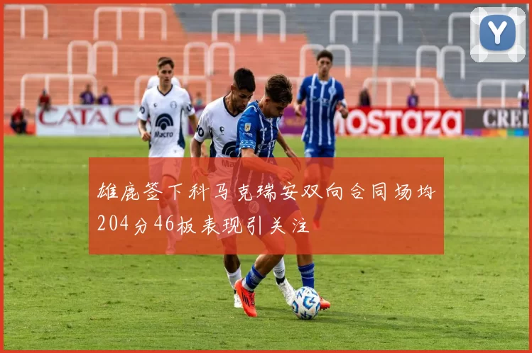雄鹿签下科马克瑞安双向合同场均204分46板表现引关注