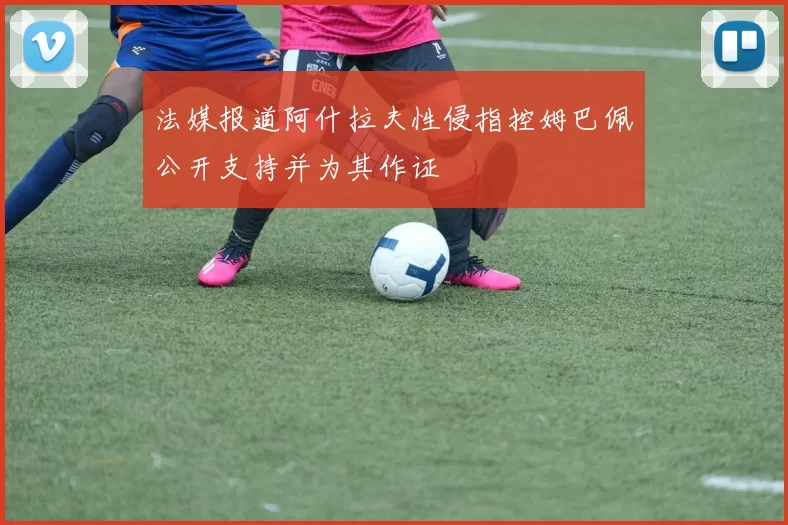 法媒报道阿什拉夫性侵指控姆巴佩公开支持并为其作证