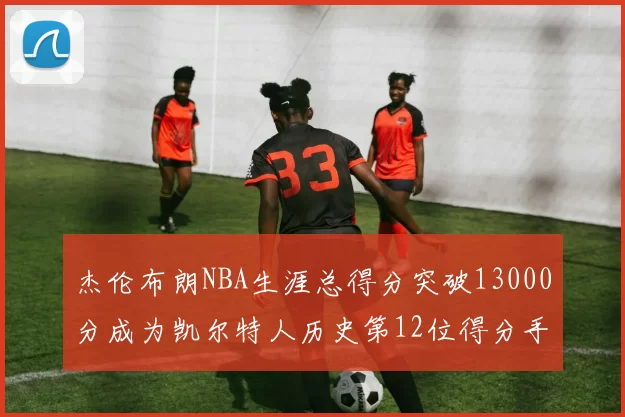 杰伦布朗NBA生涯总得分突破13000分成为凯尔特人历史第12位得分手