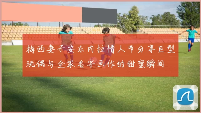 梅西妻子安东内拉情人节分享巨型玩偶与全家名字画作的甜蜜瞬间