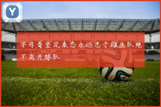 字母哥坚定表态永远忠于雄鹿队绝不离开球队