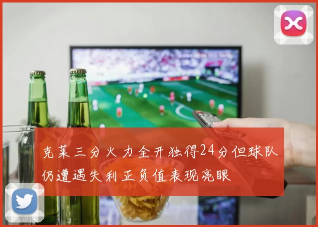 克莱三分火力全开独得24分但球队仍遭遇失利正负值表现亮眼