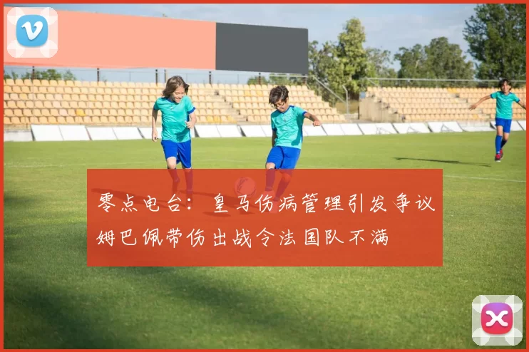 零点电台：皇马伤病管理引发争议姆巴佩带伤出战令法国队不满